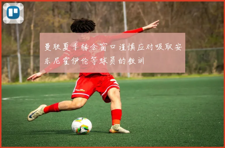 曼联夏季转会窗口谨慎应对吸取安东尼霍伊伦等球员的教训