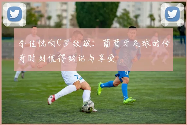 李佳悦向C罗致敬：葡萄牙足球的传奇时刻值得铭记与享受