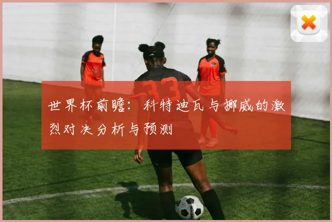 世界杯前瞻：科特迪瓦与挪威的激烈对决分析与预测
