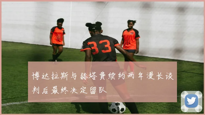 博达拉斯与赫塔费续约两年漫长谈判后最终决定留队