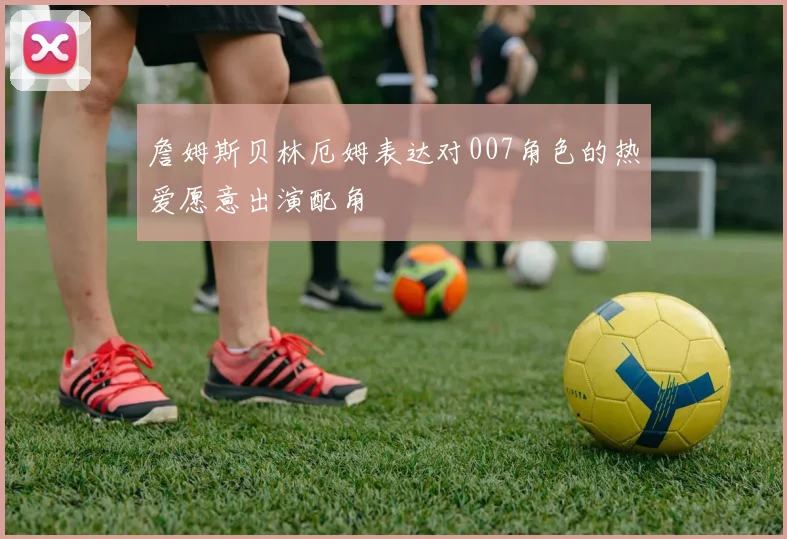 詹姆斯贝林厄姆表达对007角色的热爱愿意出演配角