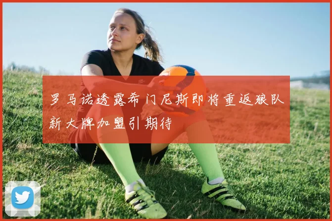 罗马诺透露希门尼斯即将重返狼队新大牌加盟引期待