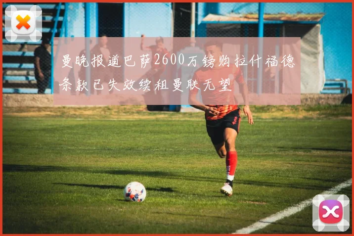 曼晚报道巴萨2600万镑购拉什福德条款已失效续租曼联无望