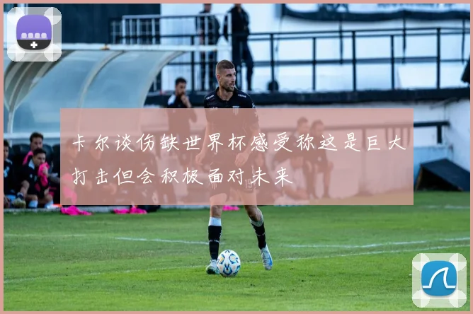 卡尔谈伤缺世界杯感受称这是巨大打击但会积极面对未来