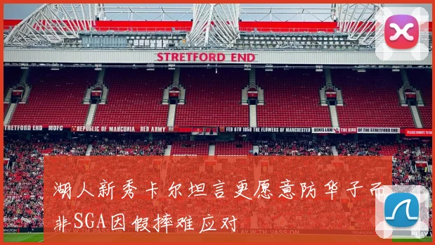 湖人新秀卡尔坦言更愿意防华子而非SGA因假摔难应对