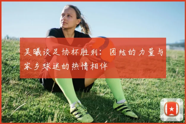 吴曦谈足协杯胜利：团结的力量与家乡球迷的热情相伴