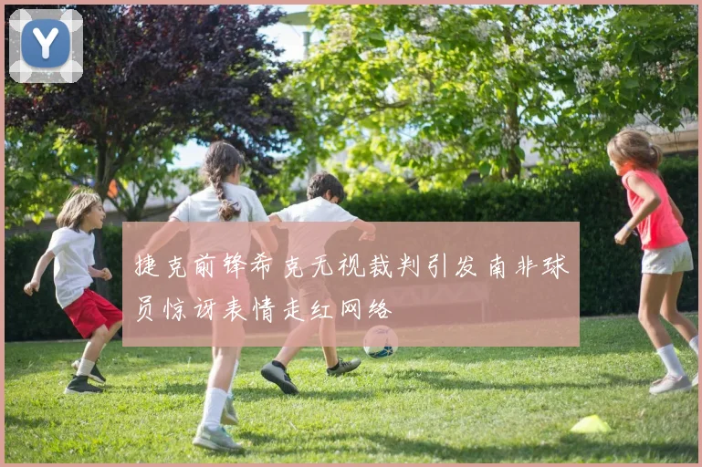 捷克前锋希克无视裁判引发南非球员惊讶表情走红网络