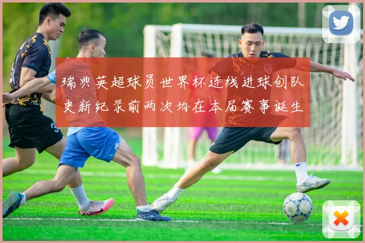 瑞典英超球员世界杯连线进球创队史新纪录前两次均在本届赛事诞生