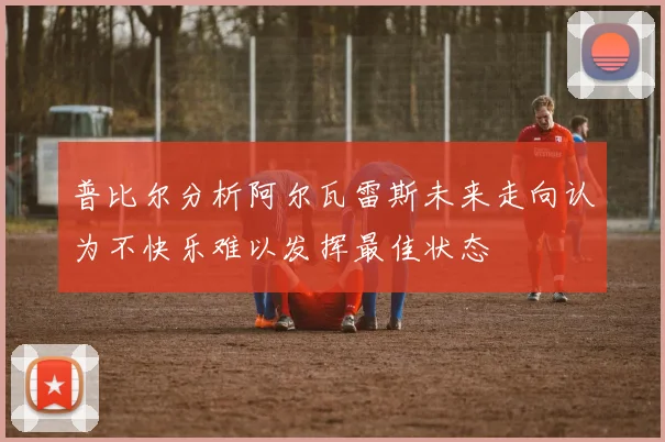 普比尔分析阿尔瓦雷斯未来走向认为不快乐难以发挥最佳状态