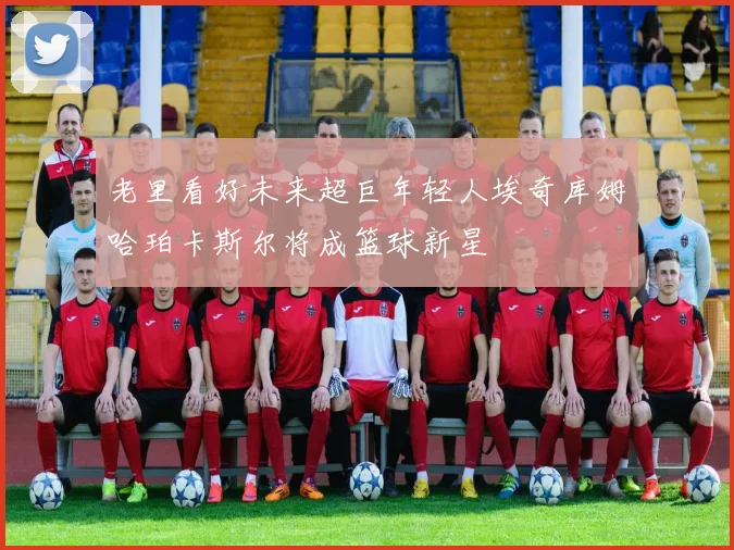 老里看好未来超巨年轻人埃奇库姆哈珀卡斯尔将成篮球新星
